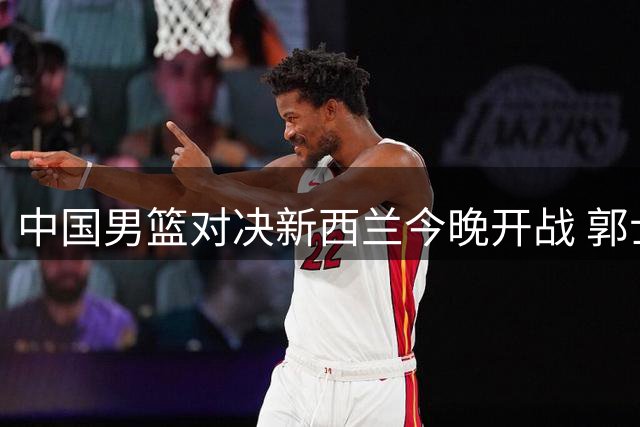 中国男篮对决新西兰今晚开战 郭士强欲扭转颓势