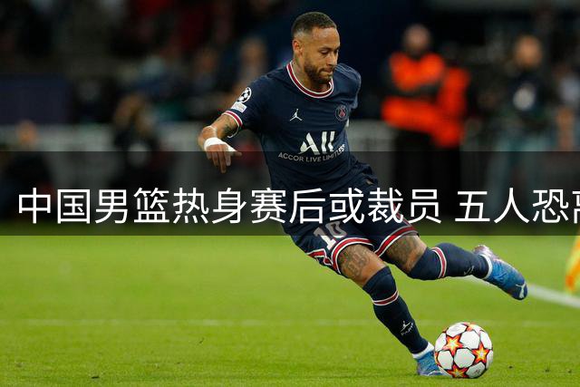 中国男篮热身赛后或裁员 五人恐离队备战世预赛
