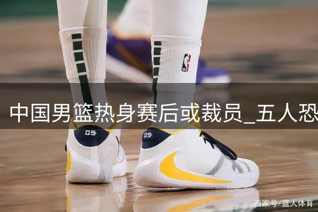中国男篮热身赛后或裁员 五人恐离队备战世预赛