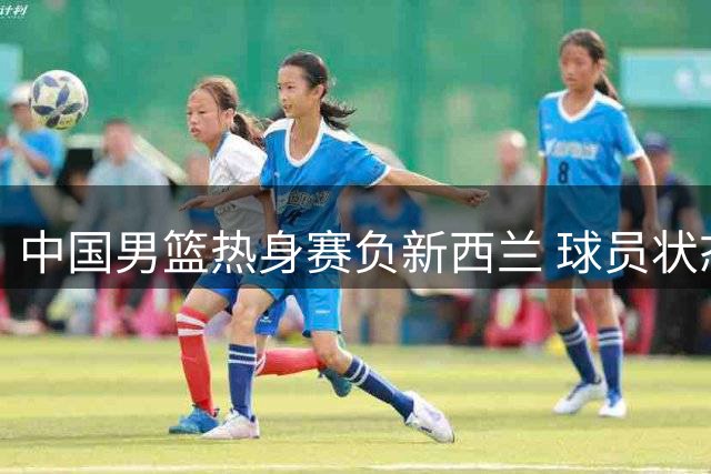 中国男篮热身赛负新西兰 球员状态分化明显