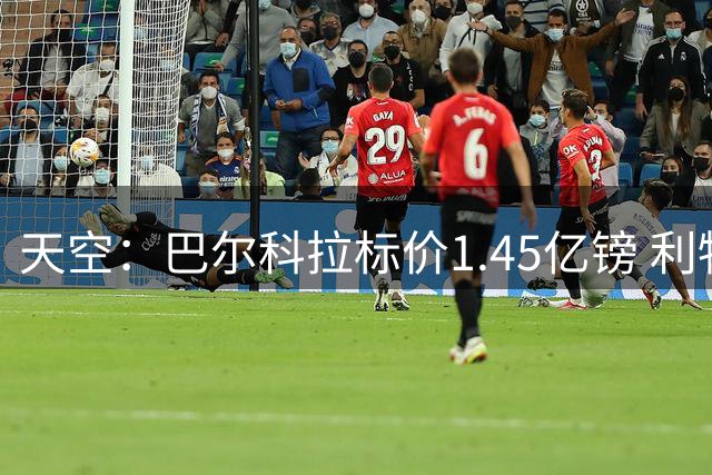 天空：巴尔科拉标价1.45亿镑 利物浦不会满足但巴黎也不愿降价