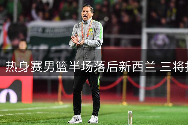 热身赛男篮半场落后新西兰 三将挺身而出难掩防守漏洞