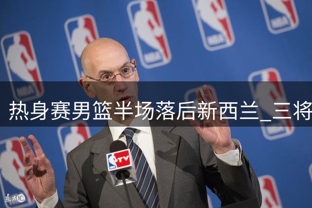 热身赛男篮半场落后新西兰 三将挺身而出难掩防守漏洞