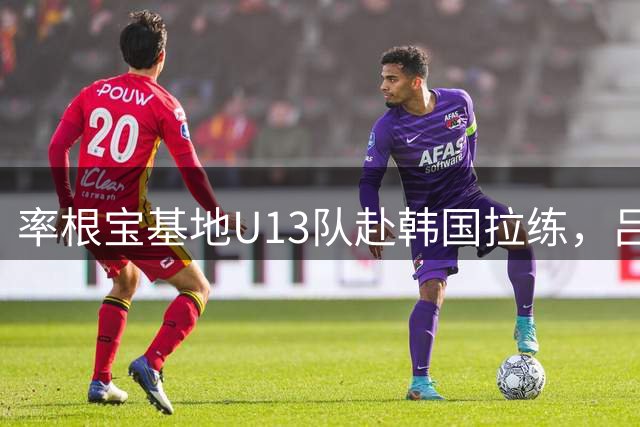 率根宝基地U13队赴韩国拉练，吕文君：希望3-5年有人进职业梯队