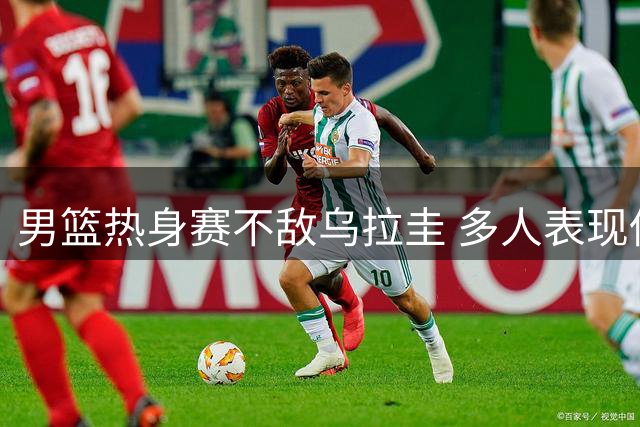 男篮热身赛不敌乌拉圭 多人表现低迷恐遭淘汰