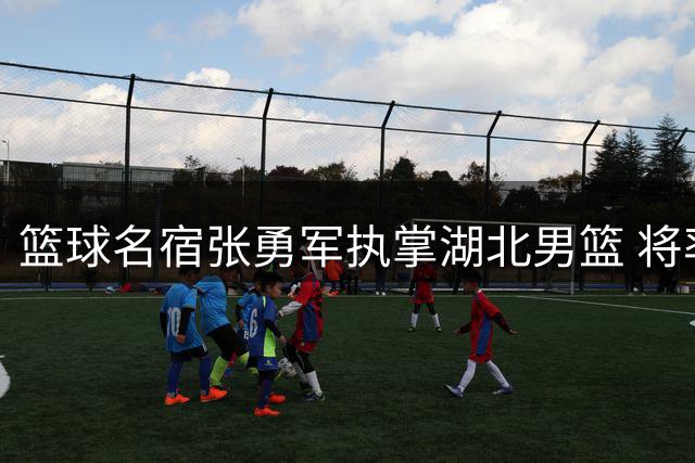 篮球名宿张勇军执掌湖北男篮 将率队征战NBL新赛季